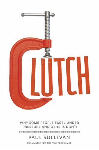 Clutch: Why Some People Excel Under Pressure and Others Don’t by Paul Sullivan